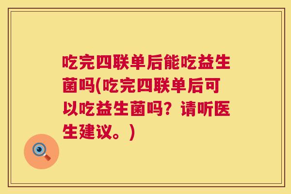 吃完四联单后能吃益生菌吗(吃完四联单后可以吃益生菌吗？请听医生建议。)