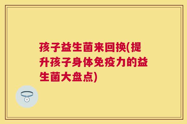 孩子益生菌来回换(提升孩子身体免疫力的益生菌大盘点)