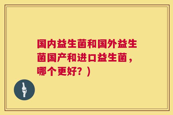 国内益生菌和国外益生菌国产和进口益生菌，哪个更好？)