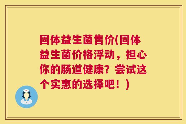 固体益生菌售价(固体益生菌价格浮动，担心你的肠道健康？尝试这个实惠的选择吧！)