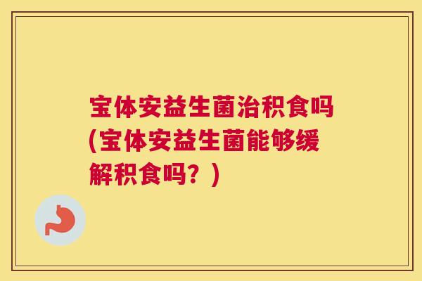 宝体安益生菌治积食吗(宝体安益生菌能够缓解积食吗？)