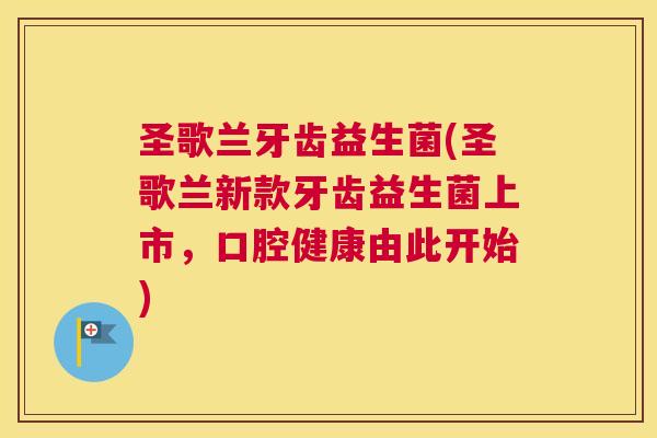圣歌兰牙齿益生菌(圣歌兰新款牙齿益生菌上市，口腔健康由此开始)