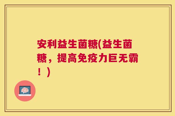 安利益生菌糖(益生菌糖，提高免疫力巨无霸！)