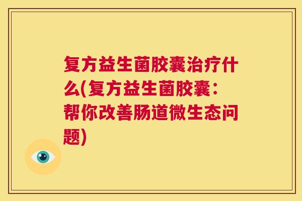 复方益生菌胶囊治疗什么(复方益生菌胶囊：帮你改善肠道微生态问题)