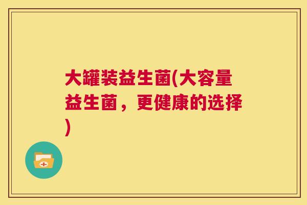 大罐装益生菌(大容量益生菌，更健康的选择)