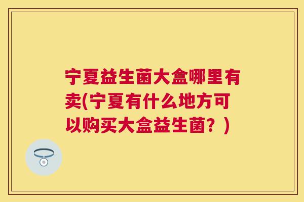 宁夏益生菌大盒哪里有卖(宁夏有什么地方可以购买大盒益生菌？)