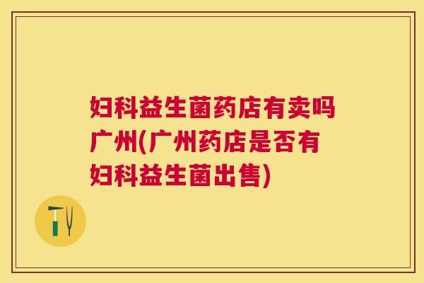 妇科益生菌药店有卖吗广州(广州药店是否有妇科益生菌出售)