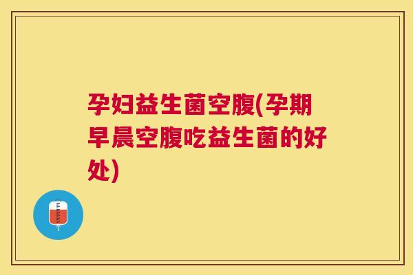 孕妇益生菌空腹(孕期早晨空腹吃益生菌的好处)