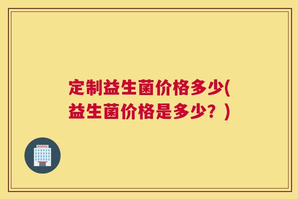 定制益生菌价格多少(益生菌价格是多少？)