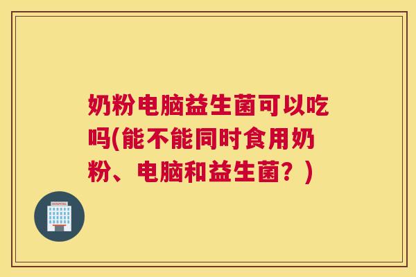 奶粉电脑益生菌可以吃吗(能不能同时食用奶粉、电脑和益生菌？)