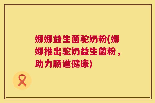 娜娜益生菌驼奶粉(娜娜推出驼奶益生菌粉，助力肠道健康)