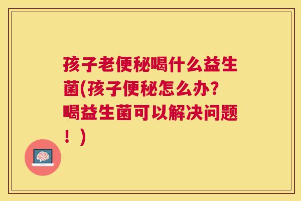 孩子老便秘喝什么益生菌(孩子便秘怎么办？喝益生菌可以解决问题！)