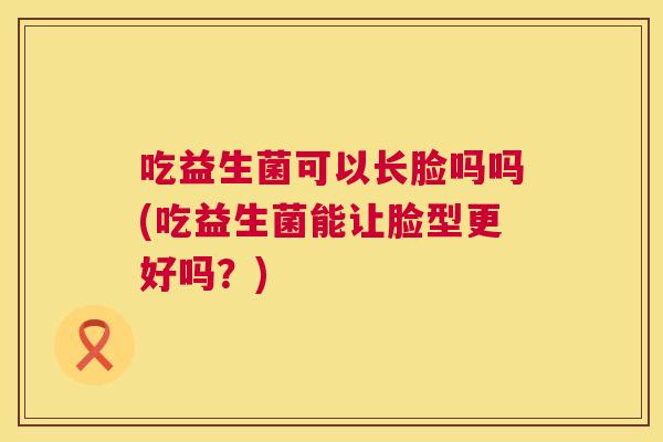 吃益生菌可以长脸吗吗(吃益生菌能让脸型更好吗？)
