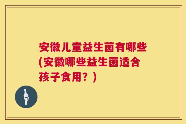 安徽儿童益生菌有哪些(安徽哪些益生菌适合孩子食用？)