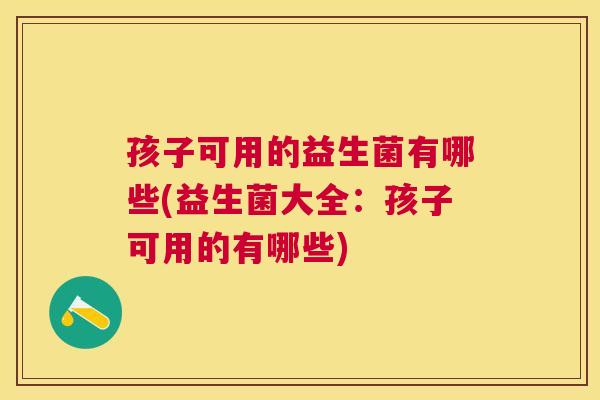孩子可用的益生菌有哪些(益生菌大全：孩子可用的有哪些)
