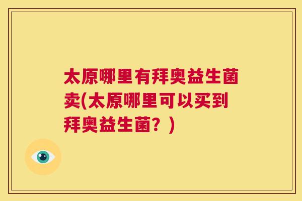 太原哪里有拜奥益生菌卖(太原哪里可以买到拜奥益生菌？)