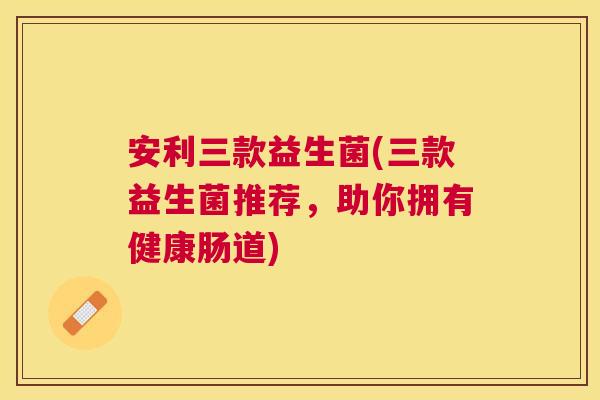 安利三款益生菌(三款益生菌推荐，助你拥有健康肠道)