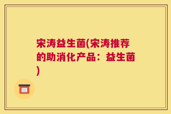 宋涛益生菌(宋涛推荐的助消化产品：益生菌)