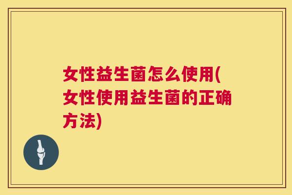女性益生菌怎么使用(女性使用益生菌的正确方法)