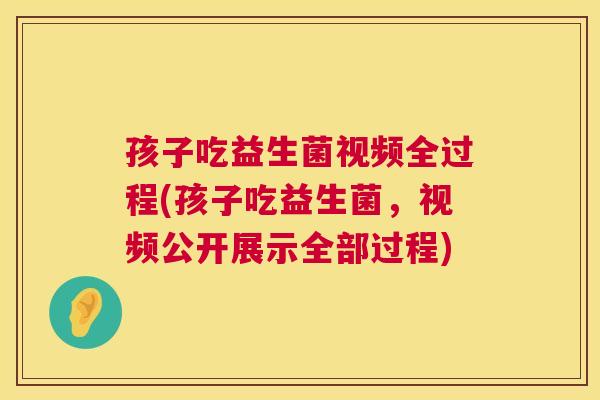 孩子吃益生菌视频全过程(孩子吃益生菌，视频公开展示全部过程)