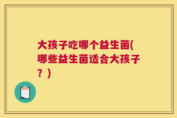 大孩子吃哪个益生菌(哪些益生菌适合大孩子？)