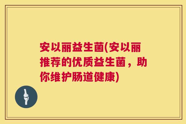 安以丽益生菌(安以丽推荐的优质益生菌，助你维护肠道健康)