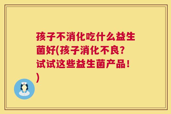 孩子不消化吃什么益生菌好(孩子消化不良？试试这些益生菌产品！)