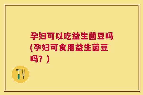 孕妇可以吃益生菌豆吗(孕妇可食用益生菌豆吗？)