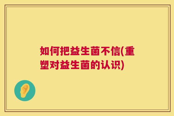 如何把益生菌不信(重塑对益生菌的认识)