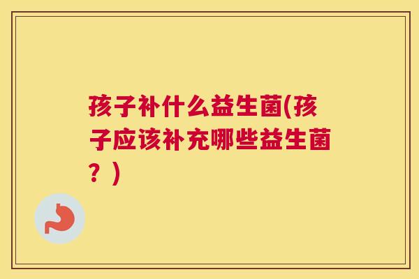 孩子补什么益生菌(孩子应该补充哪些益生菌？)