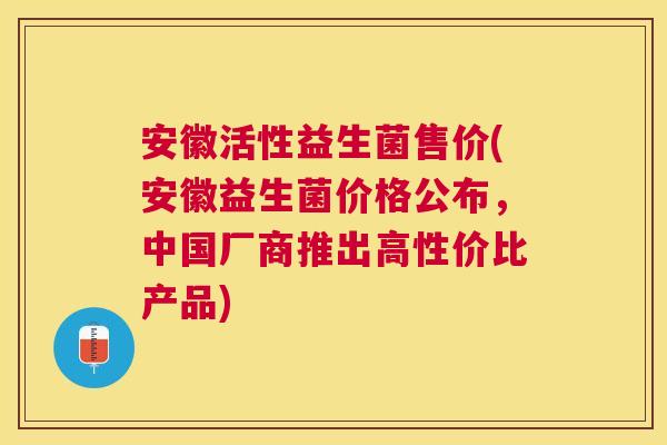 安徽活性益生菌售价(安徽益生菌价格公布，中国厂商推出高性价比产品)