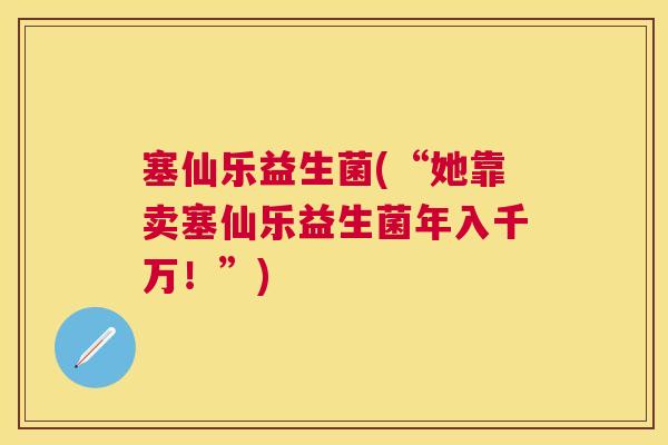塞仙乐益生菌(“她靠卖塞仙乐益生菌年入千万！”)