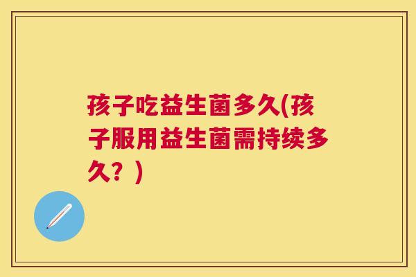 孩子吃益生菌多久(孩子服用益生菌需持续多久？)