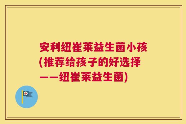 安利纽崔莱益生菌小孩(推荐给孩子的好选择——纽崔莱益生菌)