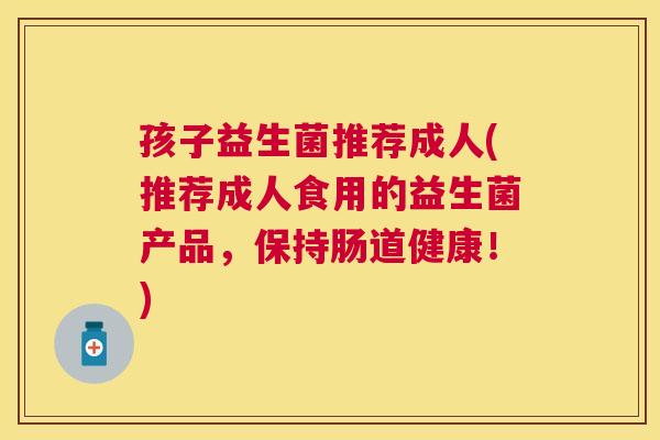 孩子益生菌推荐成人(推荐成人食用的益生菌产品，保持肠道健康！)
