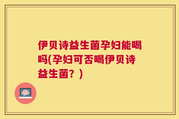 伊贝诗益生菌孕妇能喝吗(孕妇可否喝伊贝诗益生菌？)