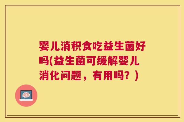 婴儿消积食吃益生菌好吗(益生菌可缓解婴儿消化问题，有用吗？)