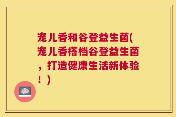 宠儿香和谷登益生菌(宠儿香搭档谷登益生菌，打造健康生活新体验！)