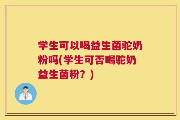 学生可以喝益生菌驼奶粉吗(学生可否喝驼奶益生菌粉？)