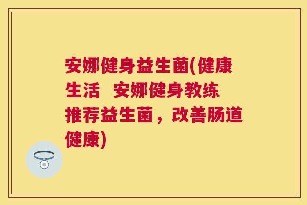 安娜健身益生菌(健康生活  安娜健身教练推荐益生菌，改善肠道健康)