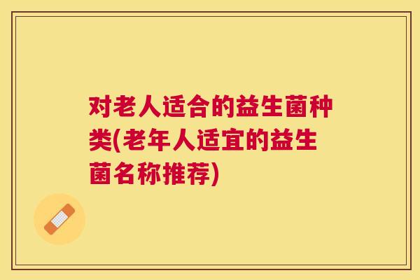 对老人适合的益生菌种类(老年人适宜的益生菌名称推荐)