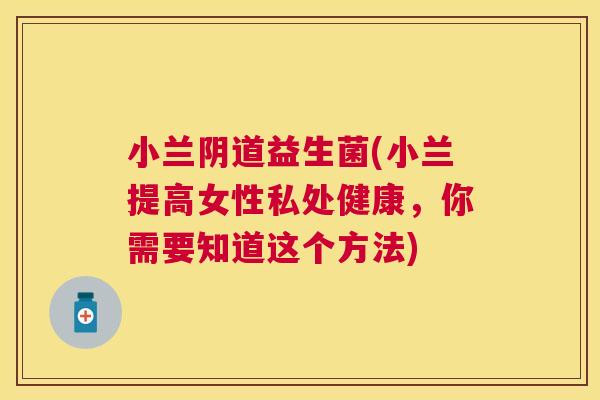 小兰阴道益生菌(小兰提高女性私处健康，你需要知道这个方法)