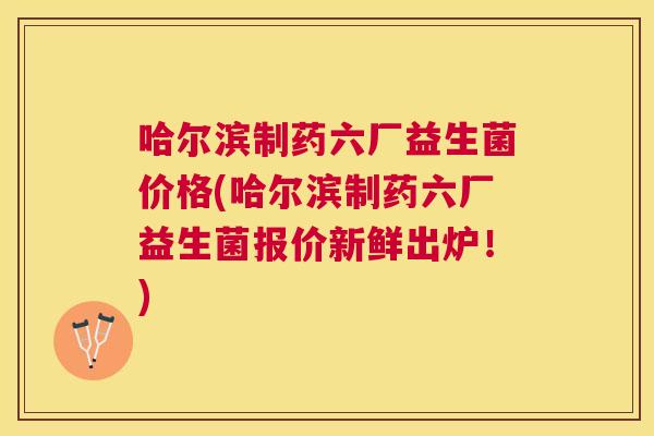 哈尔滨制药六厂益生菌价格(哈尔滨制药六厂益生菌报价新鲜出炉！)