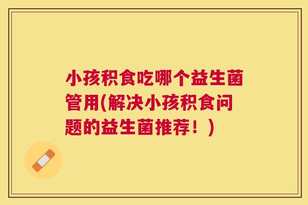 小孩积食吃哪个益生菌管用(解决小孩积食问题的益生菌推荐！)