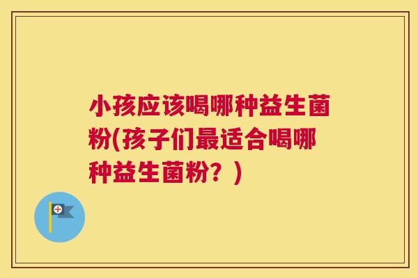 小孩应该喝哪种益生菌粉(孩子们最适合喝哪种益生菌粉？)
