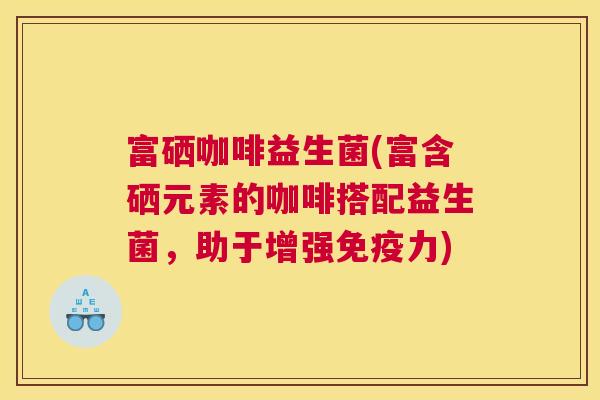 富硒咖啡益生菌(富含硒元素的咖啡搭配益生菌，助于增强免疫力)