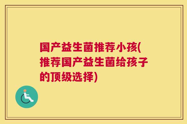 国产益生菌推荐小孩(推荐国产益生菌给孩子的顶级选择)