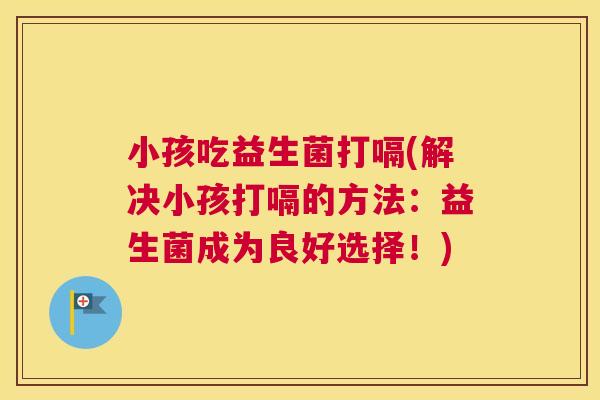 小孩吃益生菌打嗝(解决小孩打嗝的方法：益生菌成为良好选择！)