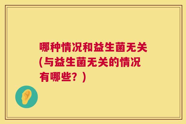 哪种情况和益生菌无关(与益生菌无关的情况有哪些？)