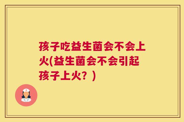 孩子吃益生菌会不会上火(益生菌会不会引起孩子上火？)